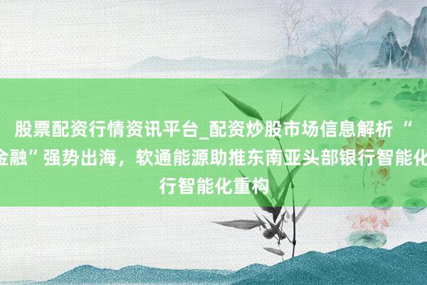 股票配资行情资讯平台_配资炒股市场信息解析 “AI+金融”强势出海，软通能源助推东南亚头部银行智能化重构