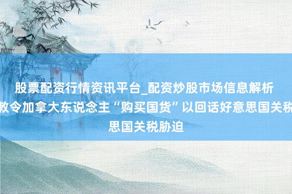 股票配资行情资讯平台_配资炒股市场信息解析 卡尼敕令加拿大东说念主“购买国货”以回话好意思国关税胁迫