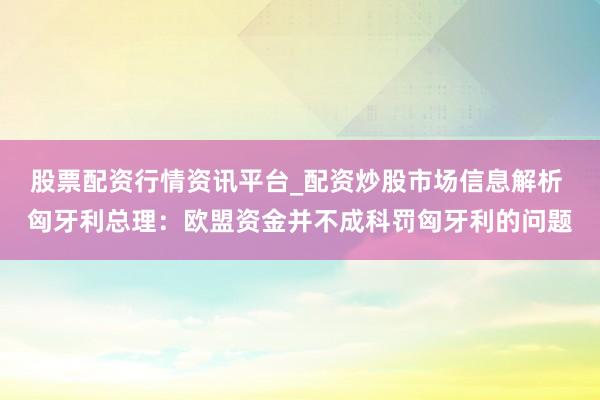 股票配资行情资讯平台_配资炒股市场信息解析 匈牙利总理：欧盟资金并不成科罚匈牙利的问题