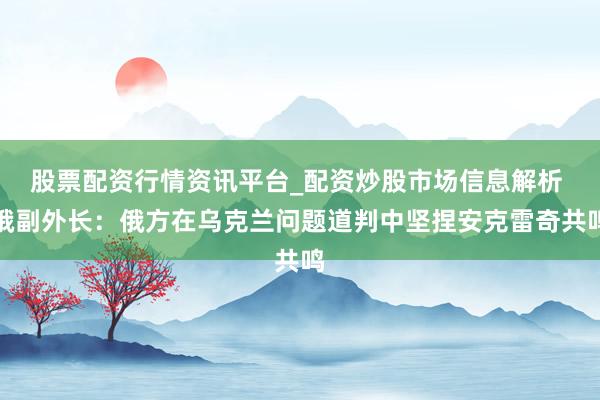 股票配资行情资讯平台_配资炒股市场信息解析 俄副外长：俄方在乌克兰问题道判中坚捏安克雷奇共鸣