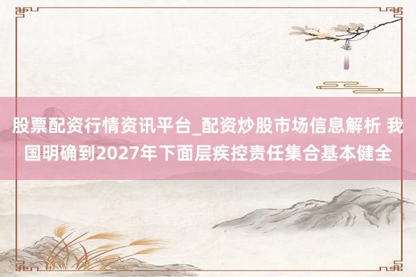 股票配资行情资讯平台_配资炒股市场信息解析 我国明确到2027年下面层疾控责任集合基本健全